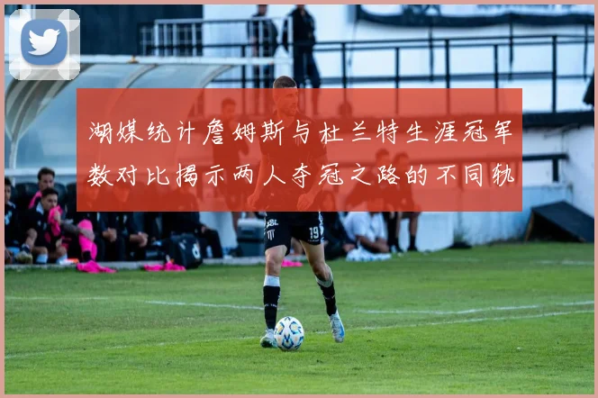 湖媒统计詹姆斯与杜兰特生涯冠军数对比揭示两人夺冠之路的不同轨迹