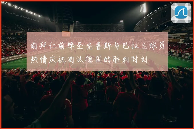 前拜仁前锋圣克鲁斯与巴拉圭球员热情庆祝淘汰德国的胜利时刻