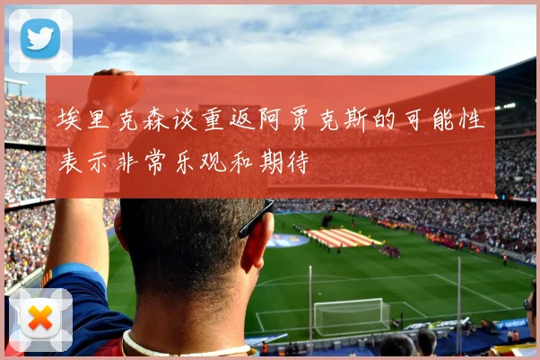 埃里克森谈重返阿贾克斯的可能性表示非常乐观和期待