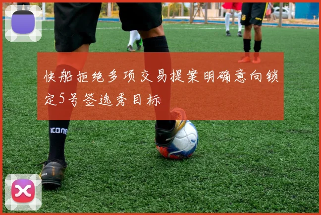 快船拒绝多项交易提案明确意向锁定5号签选秀目标