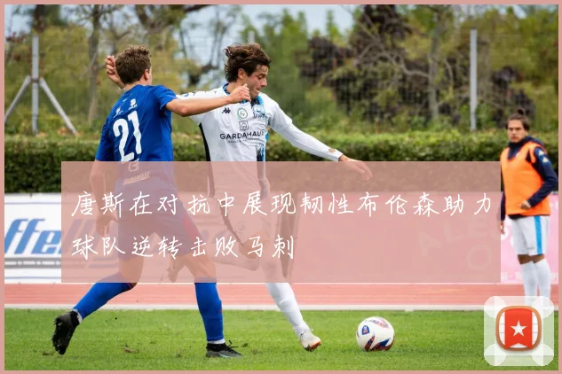 唐斯在对抗中展现韧性布伦森助力球队逆转击败马刺