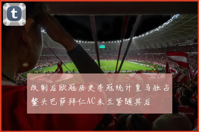 改制后欧冠历史夺冠统计皇马独占鳌头巴萨拜仁AC米兰紧随其后