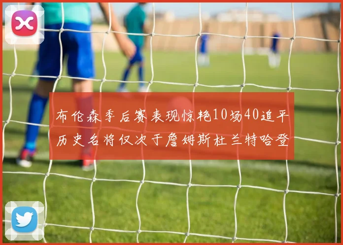 布伦森季后赛表现惊艳10场40追平历史名将仅次于詹姆斯杜兰特哈登