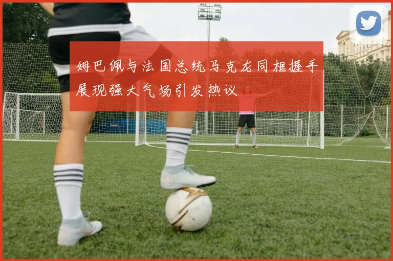 姆巴佩与法国总统马克龙同框握手展现强大气场引发热议
