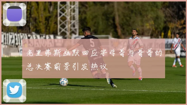 老里弗斯幽默回应字母哥与哥哥的总决赛前景引发热议