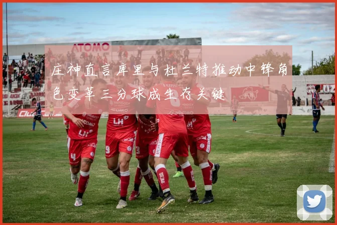 庄神直言库里与杜兰特推动中锋角色变革三分球成生存关键