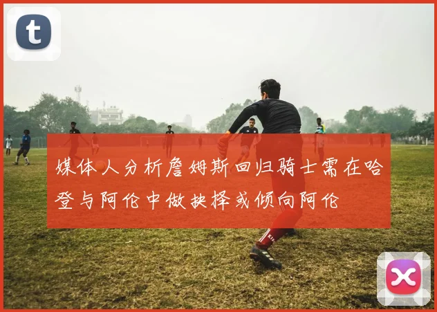 媒体人分析詹姆斯回归骑士需在哈登与阿伦中做抉择或倾向阿伦