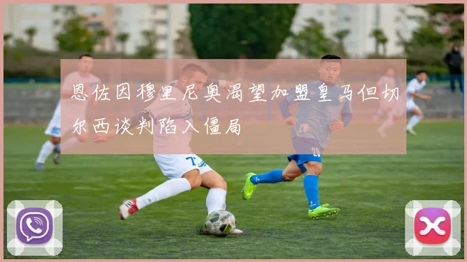 恩佐因穆里尼奥渴望加盟皇马但切尔西谈判陷入僵局