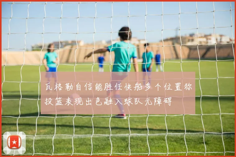 瓦格勒自信能胜任快船多个位置称投篮表现出色融入球队无障碍
