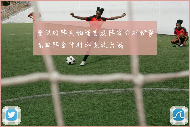 曼联对阵利物浦首发阵容公布伊萨克缺阵舍什科加克波出战