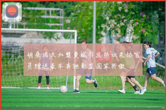 胡桑诺夫加盟曼城引发热议足协官员赠送豪车奔驰彰显国家骄傲