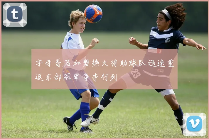 字母哥若加盟热火将助球队迅速重返东部冠军争夺行列