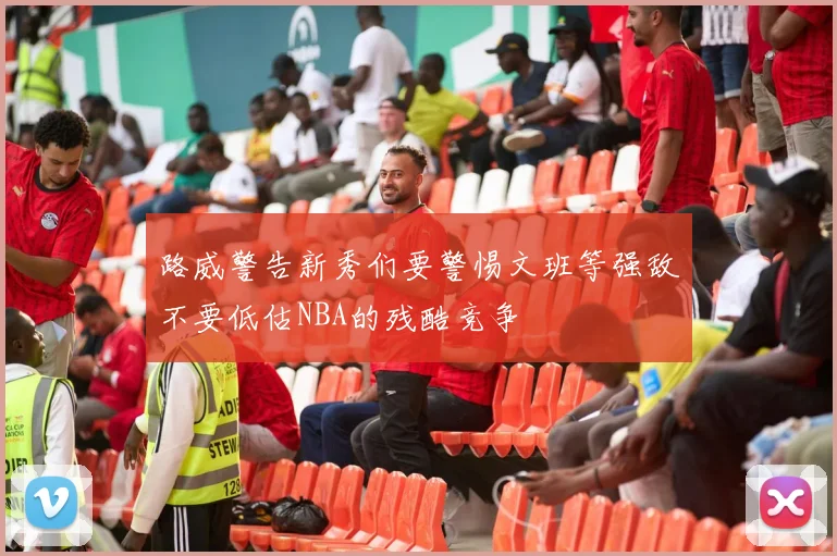 路威警告新秀们要警惕文班等强敌不要低估NBA的残酷竞争