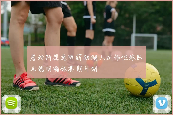 詹姆斯愿意降薪助湖人运作但球队未能明确休赛期计划