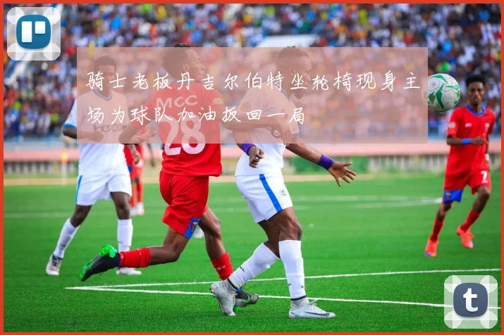 骑士老板丹吉尔伯特坐轮椅现身主场为球队加油扳回一局