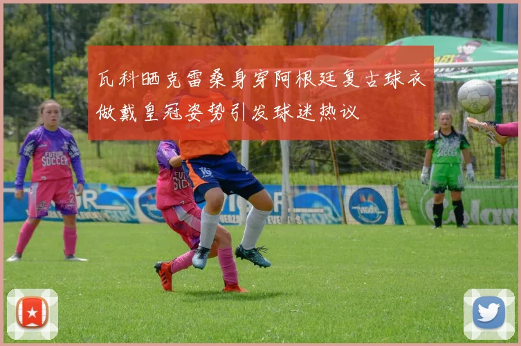 瓦科晒克雷桑身穿阿根廷复古球衣做戴皇冠姿势引发球迷热议