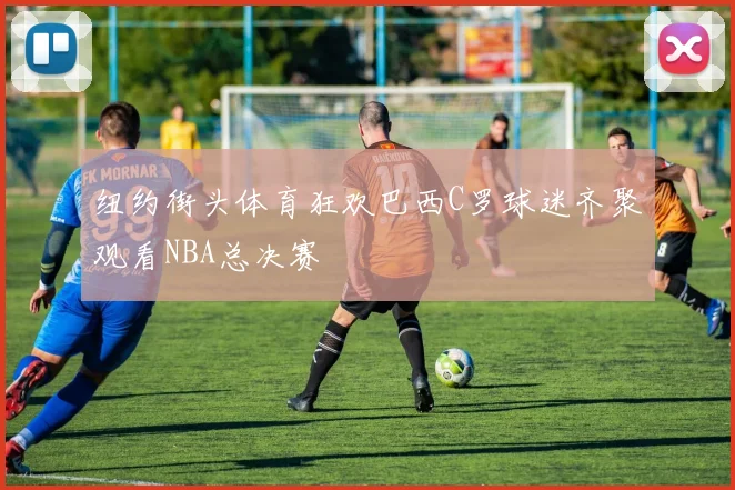 纽约街头体育狂欢巴西C罗球迷齐聚观看NBA总决赛
