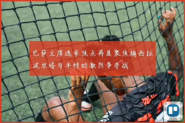 巴萨主席选举焦点再度聚焦梅西拉波尔塔与丰特的激烈争夺战