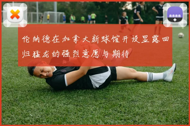 伦纳德在加拿大新球馆开设显露回归猛龙的强烈意愿与期待