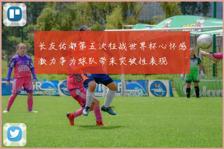 长友佑都第五次征战世界杯心怀感激力争为球队带来突破性表现