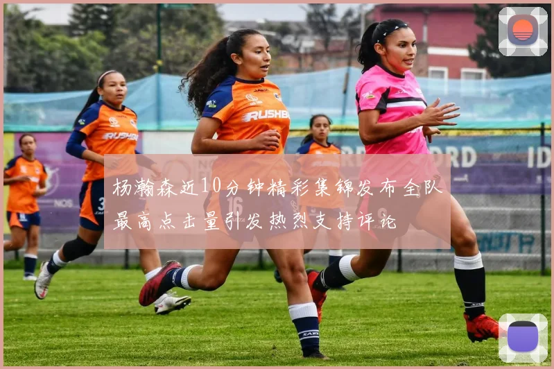 杨瀚森近10分钟精彩集锦发布全队最高点击量引发热烈支持评论