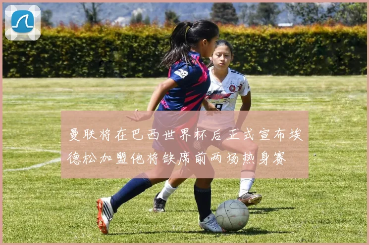 曼联将在巴西世界杯后正式宣布埃德松加盟他将缺席前两场热身赛