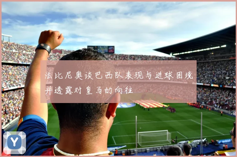 法比尼奥谈巴西队表现与进球困境并透露对皇马的向往