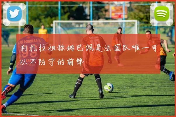利扎拉祖称姆巴佩是法国队唯一可以不防守的前锋